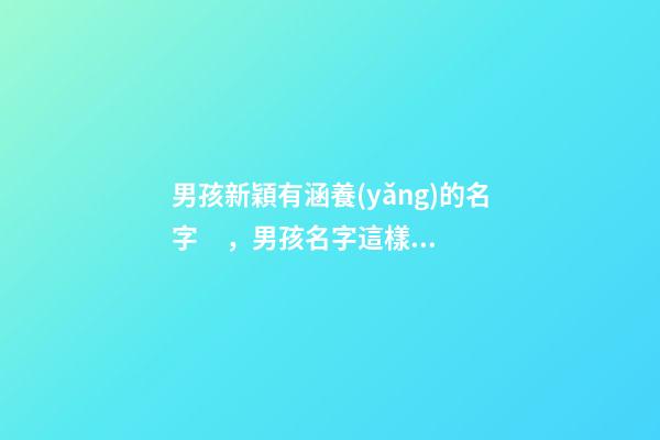 男孩新穎有涵養(yǎng)的名字，男孩名字這樣取最好（男孩新穎有涵養(yǎng)的名字男孩子的名字怎么取）